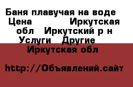 Баня плавучая на воде › Цена ­ 2 000 - Иркутская обл., Иркутский р-н Услуги » Другие   . Иркутская обл.